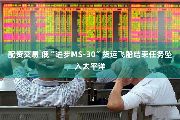 配资交易 俄“进步MS-30”货运飞船结束任务坠入太平洋