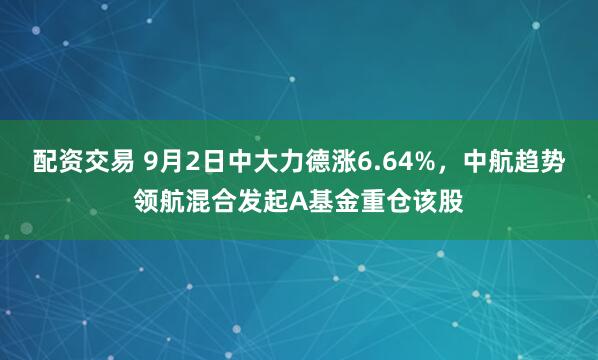配资交易 9月2日中大力德涨6.64%，中航趋势领航混合发起A基金重仓该股