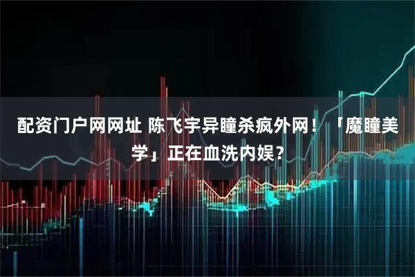 配资门户网网址 陈飞宇异瞳杀疯外网！「魔瞳美学」正在血洗内娱？