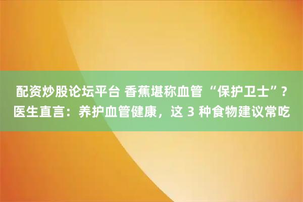 配资炒股论坛平台 香蕉堪称血管 “保护卫士”？医生直言：养护血管健康，这 3 种食物建议常吃