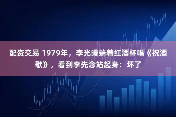 配资交易 1979年，李光曦端着红酒杯唱《祝酒歌》，看到李先念站起身：坏了