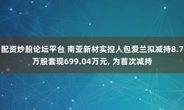 配资炒股论坛平台 南亚新材实控人包爱兰拟减持8.7万股套现699.04万元, 为首次减持