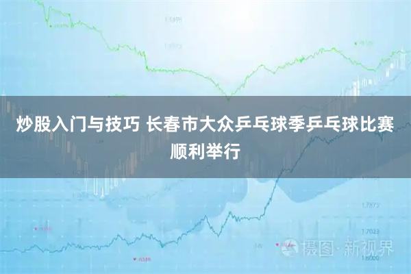 炒股入门与技巧 长春市大众乒乓球季乒乓球比赛顺利举行