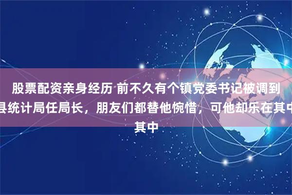 股票配资亲身经历 前不久有个镇党委书记被调到县统计局任局长，朋友们都替他惋惜，可他却乐在其中