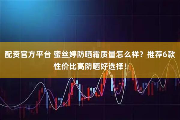 配资官方平台 蜜丝婷防晒霜质量怎么样？推荐6款性价比高防晒好选择！