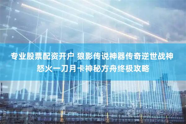 专业股票配资开户 狼影传说神器传奇逆世战神 怒火一刀月卡神秘方舟终极攻略
