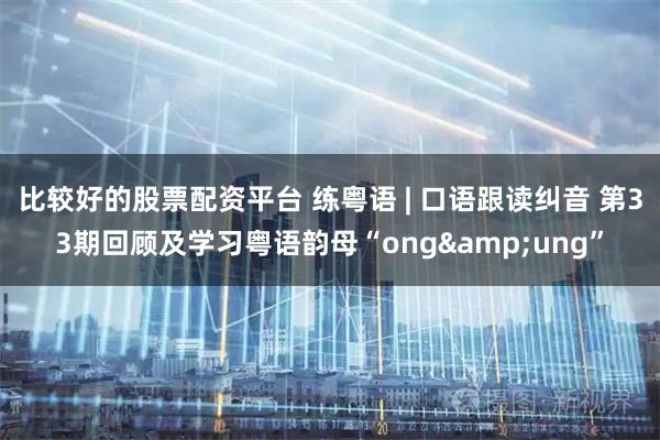 比较好的股票配资平台 练粤语 | 口语跟读纠音 第33期回顾及学习粤语韵母“ong&ung”