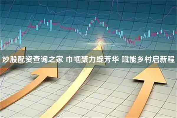 炒股配资查询之家 巾帼聚力绽芳华 赋能乡村启新程