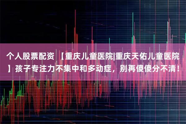 个人股票配资 【重庆儿童医院|重庆天佑儿童医院】孩子专注力不集中和多动症，别再傻傻分不清！