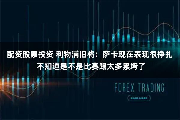 配资股票投资 利物浦旧将：萨卡现在表现很挣扎 不知道是不是比赛踢太多累垮了