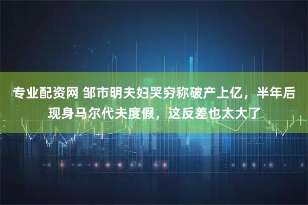专业配资网 邹市明夫妇哭穷称破产上亿，半年后现身马尔代夫度假，这反差也太大了