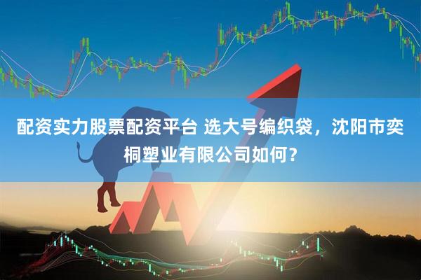 配资实力股票配资平台 选大号编织袋，沈阳市奕桐塑业有限公司如何？