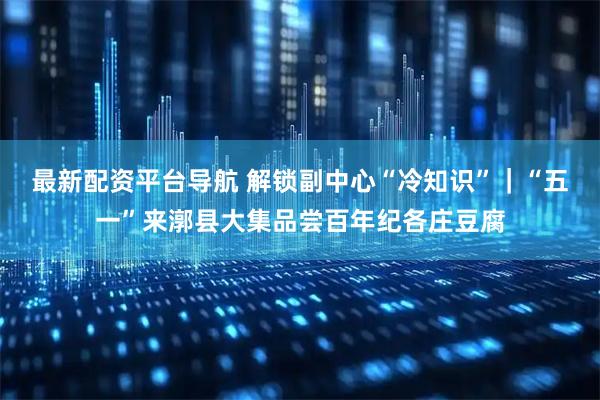 最新配资平台导航 解锁副中心“冷知识”｜“五一”来漷县大集品尝百年纪各庄豆腐